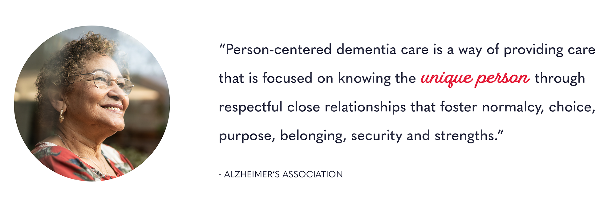 Person-centered dementia care is a way of providing care that is focused on knowing the unique person through respectful close relationships that foster normalcy, choice, purpose, belonging, security and strengths. – Alzheimer’s Association